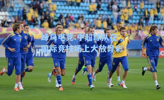 蜂鸟电竞:中超球队在国际竞技场上大放异彩